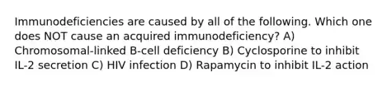 Immunodeficiencies are caused by all of the following. Which one does NOT cause an acquired immunodeficiency? A) Chromosomal-linked B-cell deficiency B) Cyclosporine to inhibit IL-2 secretion C) HIV infection D) Rapamycin to inhibit IL-2 action