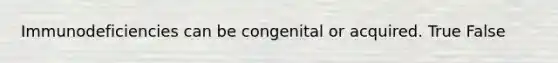 Immunodeficiencies can be congenital or acquired. True False