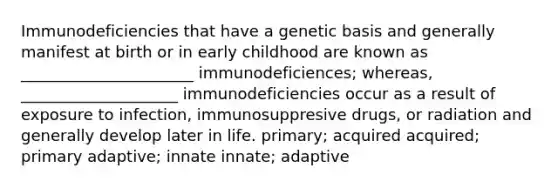 Immunodeficiencies that have a genetic basis and generally manifest at birth or in early childhood are known as ______________________ immunodeficiences; whereas, ____________________ immunodeficiencies occur as a result of exposure to infection, immunosuppresive drugs, or radiation and generally develop later in life. primary; acquired acquired; primary adaptive; innate innate; adaptive