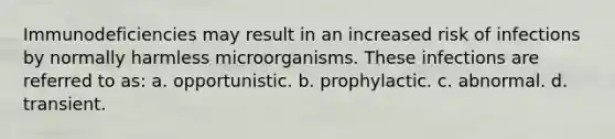 Immunodeficiencies may result in an increased risk of infections by normally harmless microorganisms. These infections are referred to as: a. opportunistic. b. prophylactic. c. abnormal. d. transient.