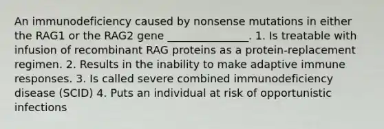 An immunodeficiency caused by nonsense mutations in either the RAG1 or the RAG2 gene _______________. 1. Is treatable with infusion of recombinant RAG proteins as a protein-replacement regimen. 2. Results in the inability to make adaptive immune responses. 3. Is called severe combined immunodeficiency disease (SCID) 4. Puts an individual at risk of opportunistic infections