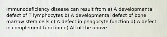 Immunodeficiency disease can result from a) A developmental defect of T lymphocytes b) A developmental defect of bone marrow stem cells c) A defect in phagocyte function d) A defect in complement function e) All of the above