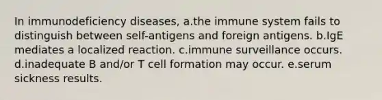 In immunodeficiency diseases, a.the immune system fails to distinguish between self-antigens and foreign antigens. b.IgE mediates a localized reaction. c.immune surveillance occurs. d.inadequate B and/or T cell formation may occur. e.serum sickness results.