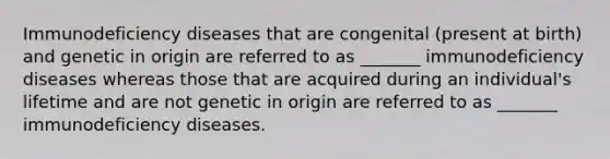 Immunodeficiency diseases that are congenital (present at birth) and genetic in origin are referred to as _______ immunodeficiency diseases whereas those that are acquired during an individual's lifetime and are not genetic in origin are referred to as _______ immunodeficiency diseases.