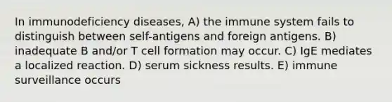 In <a href='https://www.questionai.com/knowledge/ko9c6B0cpp-immunodeficiency-diseases' class='anchor-knowledge'>immunodeficiency diseases</a>, A) the immune system fails to distinguish between self-antigens and foreign antigens. B) inadequate B and/or T cell formation may occur. C) IgE mediates a localized reaction. D) serum sickness results. E) immune surveillance occurs