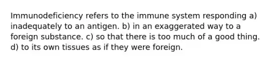 Immunodeficiency refers to the immune system responding a) inadequately to an antigen. b) in an exaggerated way to a foreign substance. c) so that there is too much of a good thing. d) to its own tissues as if they were foreign.