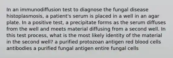 In an immunodiffusion test to diagnose the fungal disease histoplasmosis, a patient's serum is placed in a well in an agar plate. In a positive test, a precipitate forms as the serum diffuses from the well and meets material diffusing from a second well. In this test process, what is the most likely identity of the material in the second well? a purified protozoan antigen red blood cells antibodies a purified fungal antigen entire fungal cells