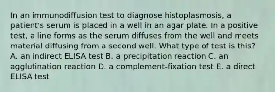 In an immunodiffusion test to diagnose histoplasmosis, a patient's serum is placed in a well in an agar plate. In a positive test, a line forms as the serum diffuses from the well and meets material diffusing from a second well. What type of test is this? A. an indirect ELISA test B. a precipitation reaction C. an agglutination reaction D. a complement-fixation test E. a direct ELISA test