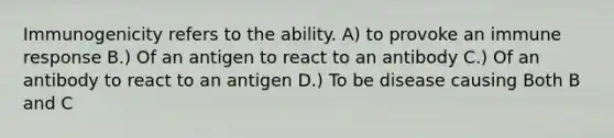 Immunogenicity refers to the ability. A) to provoke an immune response B.) Of an antigen to react to an antibody C.) Of an antibody to react to an antigen D.) To be disease causing Both B and C