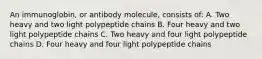 An immunoglobin, or antibody molecule, consists of: A. Two heavy and two light polypeptide chains B. Four heavy and two light polypeptide chains C. Two heavy and four light polypeptide chains D. Four heavy and four light polypeptide chains