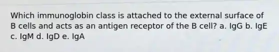 Which immunoglobin class is attached to the external surface of B cells and acts as an antigen receptor of the B cell? a. IgG b. IgE c. IgM d. IgD e. IgA