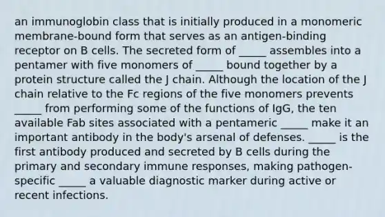 an immunoglobin class that is initially produced in a monomeric membrane-bound form that serves as an antigen-binding receptor on B cells. The secreted form of _____ assembles into a pentamer with five monomers of _____ bound together by a protein structure called the J chain. Although the location of the J chain relative to the Fc regions of the five monomers prevents _____ from performing some of the functions of IgG, the ten available Fab sites associated with a pentameric _____ make it an important antibody in the body's arsenal of defenses. _____ is the first antibody produced and secreted by B cells during the primary and secondary immune responses, making pathogen-specific _____ a valuable diagnostic marker during active or recent infections.