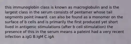 this immunoglobin class is known as macroglobulin and is the largest class in the serum consists of pentamer whose tail segments point inward. can also be found as a monomer on the surface of b cells and is primarily the first produced yet short lived in antigenic stimulations (after b cell stimulation) the presence of this in the serum means a pateint had a very recent infection a.igG B.IgM C.igA