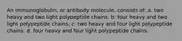 An immunoglobulin, or antibody molecule, consists of: a. two heavy and two light polypeptide chains. b. four heavy and two light polypeptide chains. c. two heavy and four light polypeptide chains. d. four heavy and four light polypeptide chains.