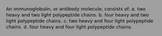 An immunoglobulin, or antibody molecule, consists of: a. two heavy and two light polypeptide chains. b. four heavy and two light polypeptide chains. c. two heavy and four light polypeptide chains. d. four heavy and four light polypeptide chains.