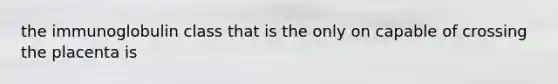 the immunoglobulin class that is the only on capable of crossing the placenta is