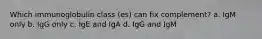 Which immunoglobulin class (es) can fix complement? a. IgM only b. IgG only c. IgE and IgA d. IgG and IgM