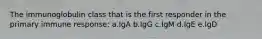 The immunoglobulin class that is the first responder in the primary immune response: a.IgA b.IgG c.IgM d.IgE e.IgD