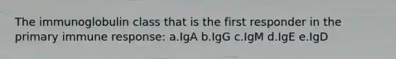 The immunoglobulin class that is the first responder in the primary immune response: a.IgA b.IgG c.IgM d.IgE e.IgD