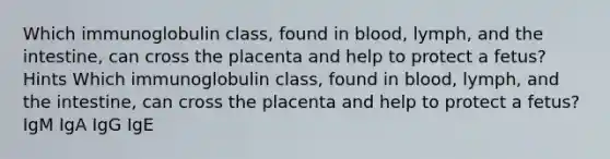 Which immunoglobulin class, found in blood, lymph, and the intestine, can cross the placenta and help to protect a fetus? Hints Which immunoglobulin class, found in blood, lymph, and the intestine, can cross the placenta and help to protect a fetus? IgM IgA IgG IgE