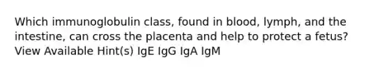 Which immunoglobulin class, found in blood, lymph, and the intestine, can cross the placenta and help to protect a fetus? View Available Hint(s) IgE IgG IgA IgM