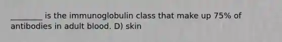 ________ is the immunoglobulin class that make up 75% of antibodies in adult blood. D) skin