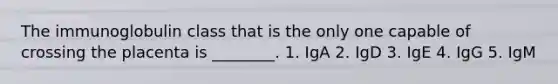 The immunoglobulin class that is the only one capable of crossing the placenta is ________. 1. IgA 2. IgD 3. IgE 4. IgG 5. IgM