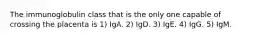 The immunoglobulin class that is the only one capable of crossing the placenta is 1) IgA. 2) IgD. 3) IgE. 4) IgG. 5) IgM.