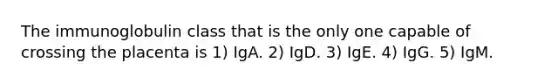 The immunoglobulin class that is the only one capable of crossing the placenta is 1) IgA. 2) IgD. 3) IgE. 4) IgG. 5) IgM.