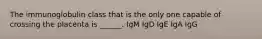 The immunoglobulin class that is the only one capable of crossing the placenta is ______. IgM IgD IgE IgA IgG