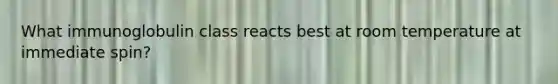 What immunoglobulin class reacts best at room temperature at immediate spin?