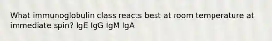 What immunoglobulin class reacts best at room temperature at immediate spin? IgE IgG IgM IgA