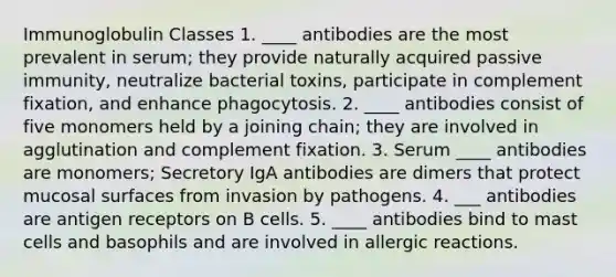 Immunoglobulin Classes 1. ____ antibodies are the most prevalent in serum; they provide naturally acquired passive immunity, neutralize bacterial toxins, participate in complement fixation, and enhance phagocytosis. 2. ____ antibodies consist of five monomers held by a joining chain; they are involved in agglutination and complement fixation. 3. Serum ____ antibodies are monomers; Secretory IgA antibodies are dimers that protect mucosal surfaces from invasion by pathogens. 4. ___ antibodies are antigen receptors on B cells. 5. ____ antibodies bind to mast cells and basophils and are involved in <a href='https://www.questionai.com/knowledge/kxvzUI4ku0-allergic-reactions' class='anchor-knowledge'>allergic reactions</a>.