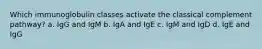 Which immunoglobulin classes activate the classical complement pathway? a. IgG and IgM b. IgA and IgE c. IgM and IgD d. IgE and IgG