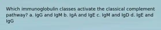 Which immunoglobulin classes activate the classical complement pathway? a. IgG and IgM b. IgA and IgE c. IgM and IgD d. IgE and IgG