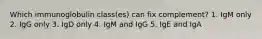 Which immunoglobulin class(es) can fix complement? 1. IgM only 2. IgG only 3. IgD only 4. IgM and IgG 5. IgE and IgA