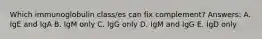 Which immunoglobulin class/es can fix complement? Answers: A. IgE and IgA B. IgM only C. IgG only D. IgM and IgG E. IgD only