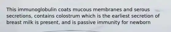 This immunoglobulin coats mucous membranes and serous secretions, contains colostrum which is the earliest secretion of breast milk is present, and is passive immunity for newborn