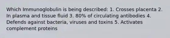 Which Immunoglobulin is being described: 1. Crosses placenta 2. In plasma and tissue fluid 3. 80% of circulating antibodies 4. Defends against bacteria, viruses and toxins 5. Activates complement proteins