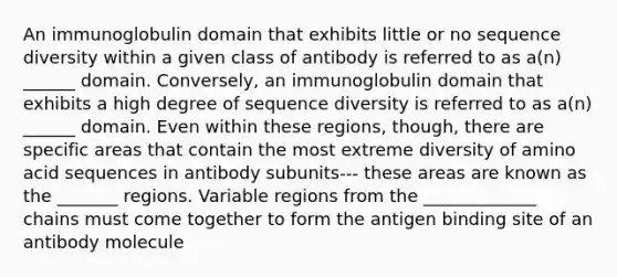 An immunoglobulin domain that exhibits little or no sequence diversity within a given class of antibody is referred to as a(n) ______ domain. Conversely, an immunoglobulin domain that exhibits a high degree of sequence diversity is referred to as a(n) ______ domain. Even within these regions, though, there are specific areas that contain the most extreme diversity of amino acid sequences in antibody subunits--- these areas are known as the _______ regions. Variable regions from the _____________ chains must come together to form the antigen binding site of an antibody molecule