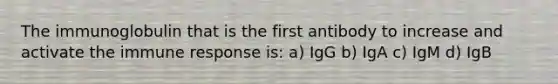 The immunoglobulin that is the first antibody to increase and activate the immune response is: a) IgG b) IgA c) IgM d) IgB