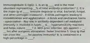 Immunoglobulin G (IgG): 1. Is an Ig ____ and is the most abundant representing __% of total antibody production? 2. It is the major Ig of _____ immune response to viral, bacterial, fungal, and other pathogen invasions? - it binds pathogens leading to immobilization and agglutination - it binds and neutralizes toxins - opsonization - Key role in antibody dependent cell mediated immunity 3. Involved in types __ & __ hypersensitivity reactions and helps induce _____? 4. With prior infection, IgG appears ~ __-__ hrs after antigenic stimulation: faster 2nd time 5. Only Ig that can cross the _____ for passive immunity? 6. Is contained in a high percentage in ____?