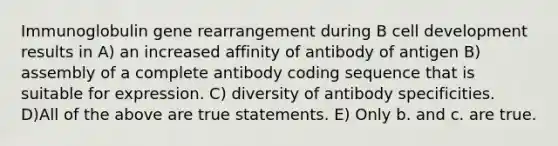 Immunoglobulin gene rearrangement during B cell development results in A) an increased affinity of antibody of antigen B) assembly of a complete antibody coding sequence that is suitable for expression. C) diversity of antibody specificities. D)All of the above are true statements. E) Only b. and c. are true.