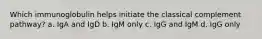 Which immunoglobulin helps initiate the classical complement pathway? a. IgA and IgD b. IgM only c. IgG and IgM d. IgG only