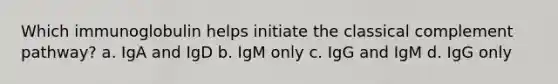 Which immunoglobulin helps initiate the classical complement pathway? a. IgA and IgD b. IgM only c. IgG and IgM d. IgG only