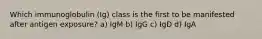 Which immunoglobulin (Ig) class is the first to be manifested after antigen exposure? a) IgM b) IgG c) IgD d) IgA