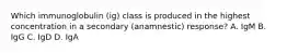 Which immunoglobulin (ig) class is produced in the highest concentration in a secondary (anamnestic) response? A. IgM B. IgG C. IgD D. IgA