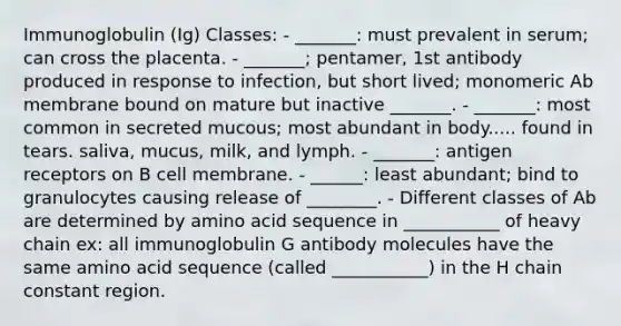 Immunoglobulin (Ig) Classes: - _______: must prevalent in serum; can cross the placenta. - _______; pentamer, 1st antibody produced in response to infection, but short lived; monomeric Ab membrane bound on mature but inactive _______. - _______: most common in secreted mucous; most abundant in body..... found in tears. saliva, mucus, milk, and lymph. - _______: antigen receptors on B cell membrane. - ______: least abundant; bind to granulocytes causing release of ________. - Different classes of Ab are determined by amino acid sequence in ___________ of heavy chain ex: all immunoglobulin G antibody molecules have the same amino acid sequence (called ___________) in the H chain constant region.