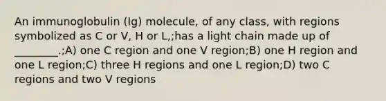 An immunoglobulin (Ig) molecule, of any class, with regions symbolized as C or V, H or L,;has a light chain made up of ________.;A) one C region and one V region;B) one H region and one L region;C) three H regions and one L region;D) two C regions and two V regions