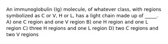 An immunoglobulin (Ig) molecule, of whatever class, with regions symbolized as C or V, H or L, has a light chain made up of _____. A) one C region and one V region B) one H region and one L region C) three H regions and one L region D) two C regions and two V regions